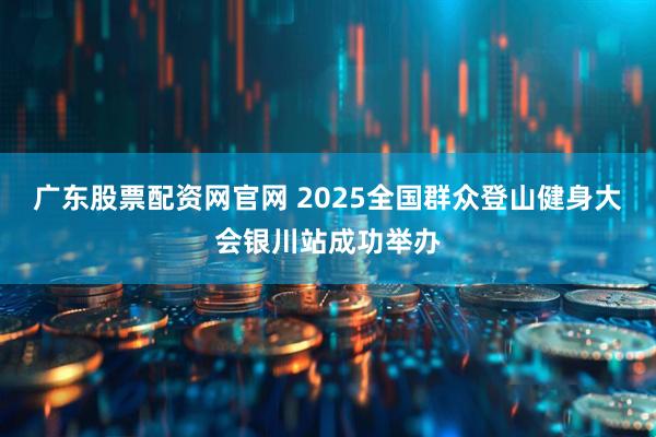 广东股票配资网官网 2025全国群众登山健身大会银川站成功举办