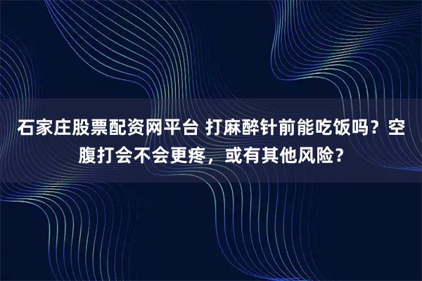 石家庄股票配资网平台 打麻醉针前能吃饭吗？空腹打会不会更疼，或有其他风险？