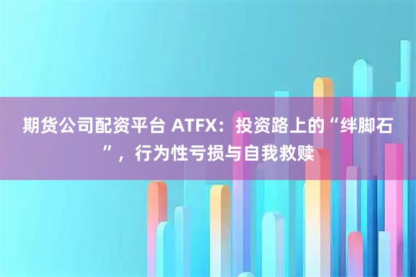 期货公司配资平台 ATFX：投资路上的“绊脚石”，行为性亏损与自我救赎
