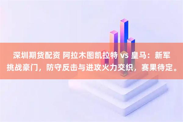 深圳期货配资 阿拉木图凯拉特 vs 皇马：新军挑战豪门，防守反击与进攻火力交织，赛果待定。