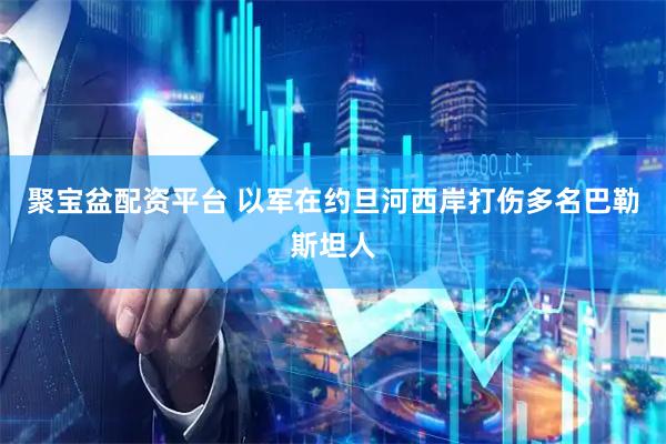 聚宝盆配资平台 以军在约旦河西岸打伤多名巴勒斯坦人