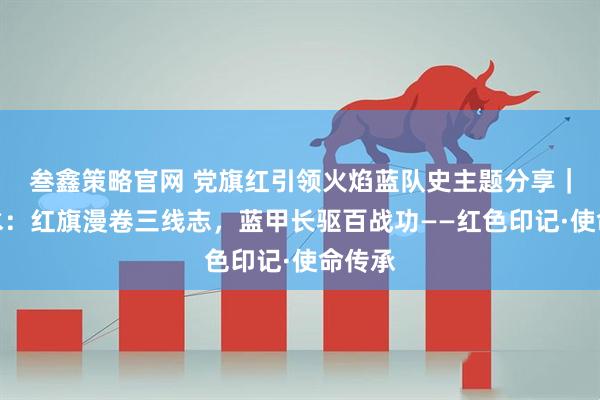 叁鑫策略官网 党旗红引领火焰蓝队史主题分享｜六盘水：红旗漫卷三线志，蓝甲长驱百战功——红色印记·使命传承