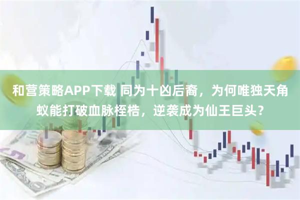 和营策略APP下载 同为十凶后裔，为何唯独天角蚁能打破血脉桎梏，逆袭成为仙王巨头？