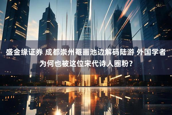 盛金缘证券 成都崇州罨画池边解码陆游 外国学者为何也被这位宋代诗人圈粉？