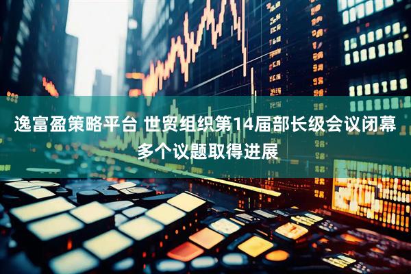 逸富盈策略平台 世贸组织第14届部长级会议闭幕 多个议题取得进展