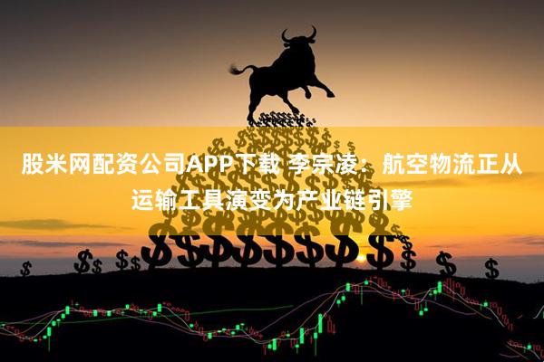 股米网配资公司APP下载 李宗凌：航空物流正从运输工具演变为产业链引擎