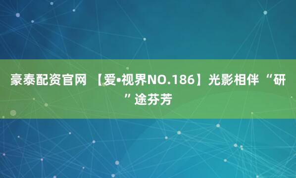 豪泰配资官网 【爱•视界NO.186】光影相伴 “研”途芬芳