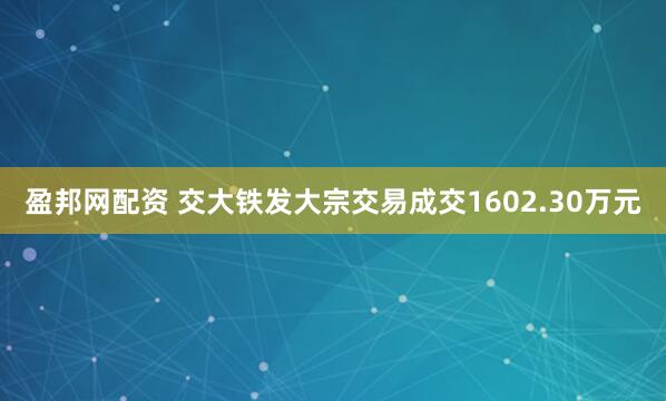 盈邦网配资 交大铁发大宗交易成交1602.30万元