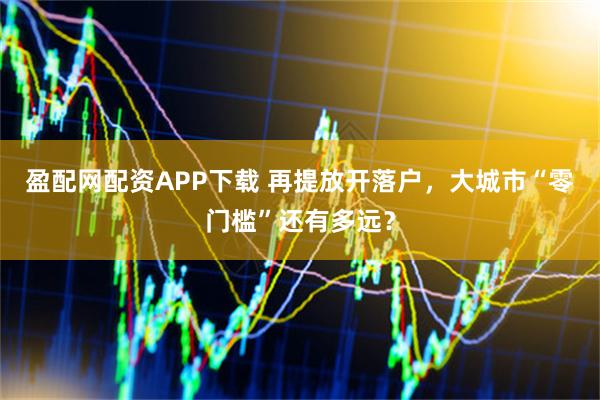 盈配网配资APP下载 再提放开落户，大城市“零门槛”还有多远？