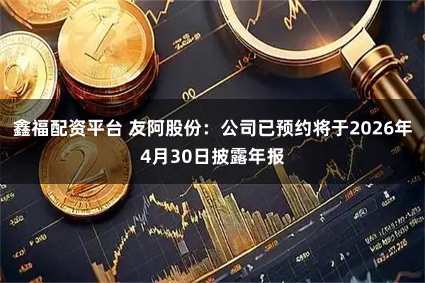 鑫福配资平台 友阿股份：公司已预约将于2026年4月30日披露年报