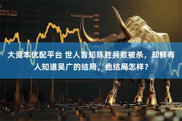 大资本优配平台 世人皆知陈胜兵败被杀，却鲜有人知道吴广的结局，他结局怎样？