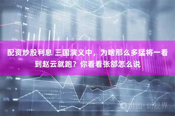 配资炒股利息 三国演义中，为啥那么多猛将一看到赵云就跑？你看看张郃怎么说