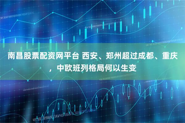 南昌股票配资网平台 西安、郑州超过成都、重庆，中欧班列格局何以生变