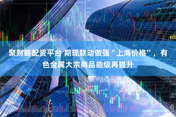 聚财略配资平台 期现联动做强“上海价格”，有色金属大宗商品能级再提升
