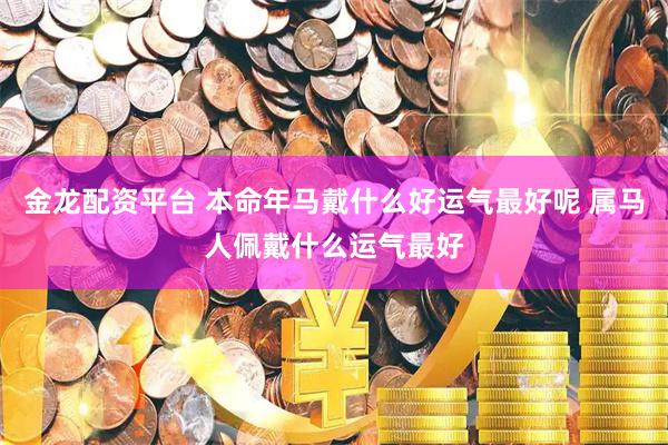 金龙配资平台 本命年马戴什么好运气最好呢 属马人佩戴什么运气最好