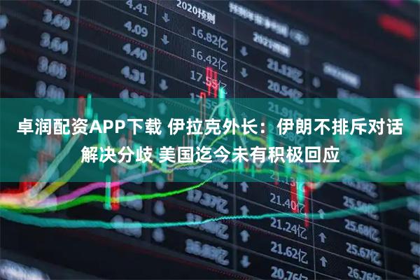 卓润配资APP下载 伊拉克外长：伊朗不排斥对话解决分歧 美国迄今未有积极回应