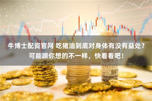 牛博士配资官网 吃猪油到底对身体有没有益处？可能跟你想的不一样，快看看吧！