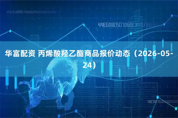 华富配资 丙烯酸羟乙酯商品报价动态（2026-05-24）