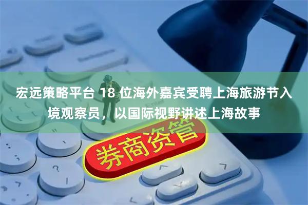 宏远策略平台 18 位海外嘉宾受聘上海旅游节入境观察员，以国际视野讲述上海故事